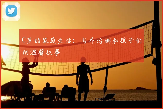 C罗的家庭生活：与乔治娜和孩子们的温馨故事