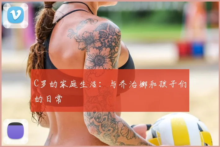 C罗的家庭生活：与乔治娜和孩子们的日常